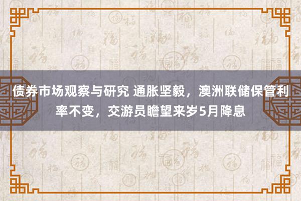 债券市场观察与研究 通胀坚毅，澳洲联储保管利率不变，交游员瞻望来岁5月降息