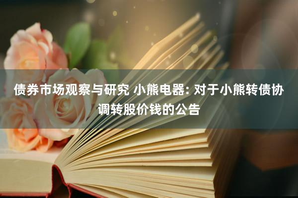 债券市场观察与研究 小熊电器: 对于小熊转债协调转股价钱的公告