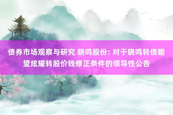 债券市场观察与研究 晓鸣股份: 对于晓鸣转债瞻望炫耀转股价钱修正条件的领导性公告