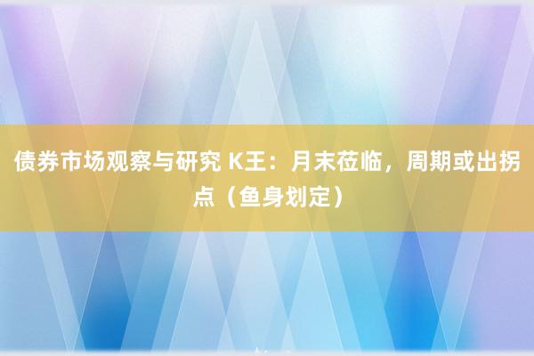 债券市场观察与研究 K王：月末莅临，周期或出拐点（鱼身划定）