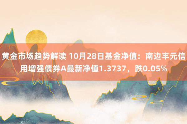 黄金市场趋势解读 10月28日基金净值：南边丰元信用增强债券A最新净值1.3737，跌0.05%