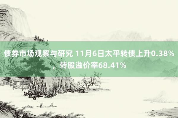 债券市场观察与研究 11月6日太平转债上升0.38%，转股溢价率68.41%