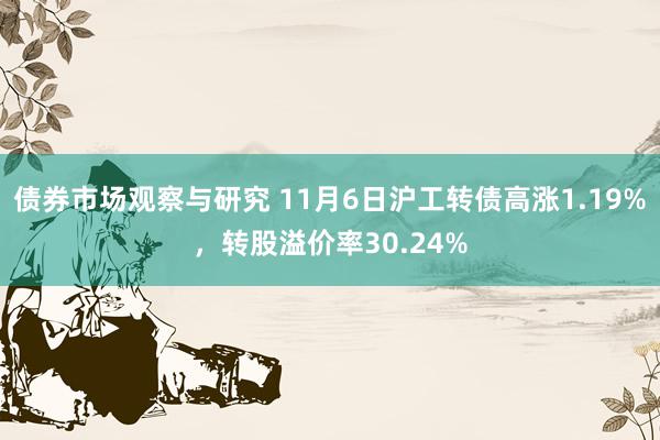 债券市场观察与研究 11月6日沪工转债高涨1.19%，转股溢价率30.24%