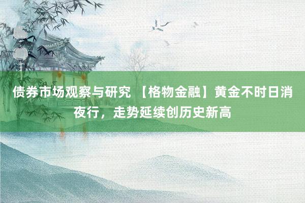 债券市场观察与研究 【格物金融】黄金不时日消夜行，走势延续创历史新高