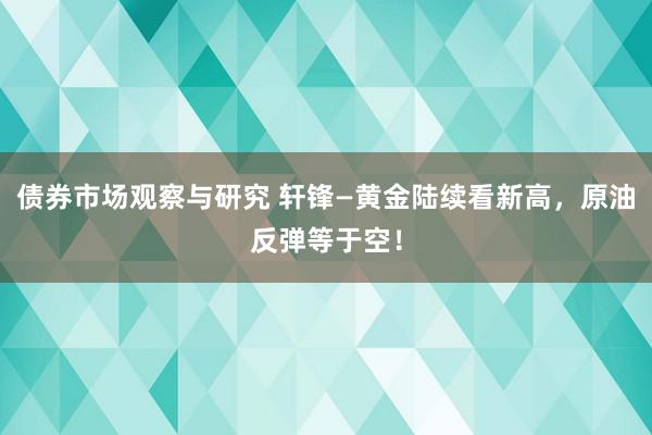 债券市场观察与研究 轩锋—黄金陆续看新高，原油反弹等于空！