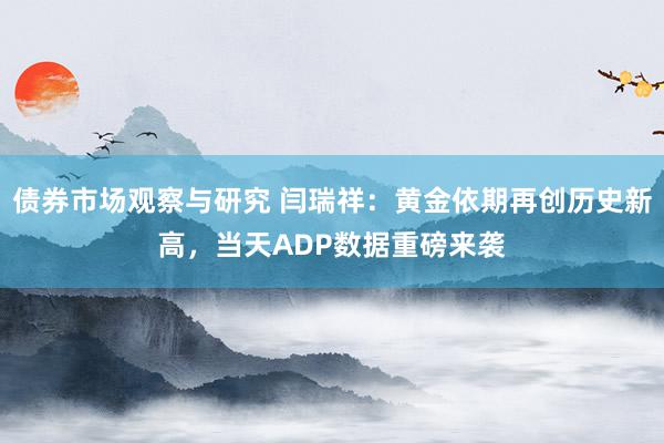 债券市场观察与研究 闫瑞祥：黄金依期再创历史新高，当天ADP数据重磅来袭