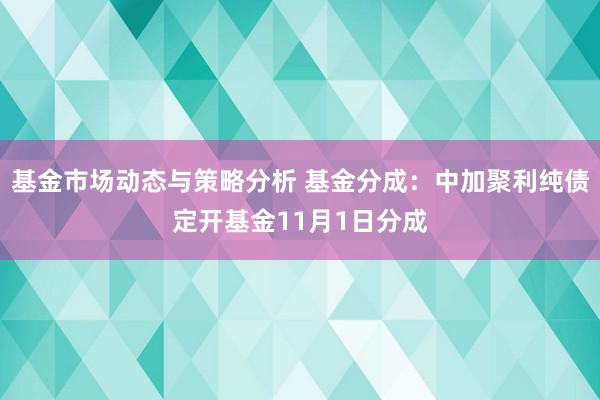 基金市场动态与策略分析 基金分成：中加聚利纯债定开基金11月1日分成