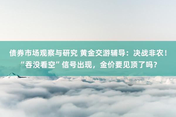 债券市场观察与研究 黄金交游辅导：决战非农！“吞没看空”信号出现，金价要见顶了吗？