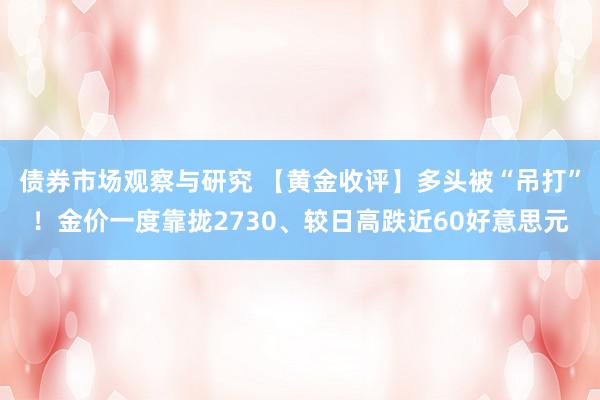 债券市场观察与研究 【黄金收评】多头被“吊打”！金价一度靠拢2730、较日高跌近60好意思元