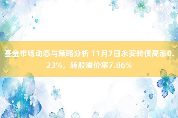 基金市场动态与策略分析 11月7日永安转债高涨0.23%，转股溢价率7.86%