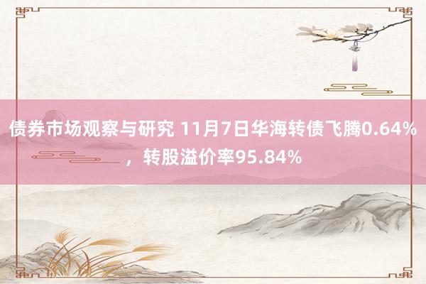 债券市场观察与研究 11月7日华海转债飞腾0.64%，转股溢价率95.84%