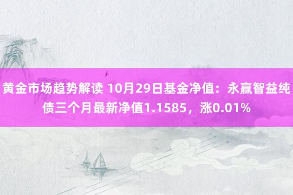 黄金市场趋势解读 10月29日基金净值：永赢智益纯债三个月最新净值1.1585，涨0.01%