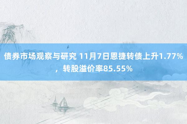 债券市场观察与研究 11月7日恩捷转债上升1.77%，转股溢价率85.55%