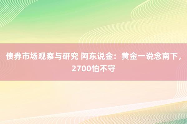 债券市场观察与研究 阿东说金：黄金一说念南下，2700怕不守