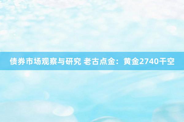 债券市场观察与研究 老古点金：黄金2740干空