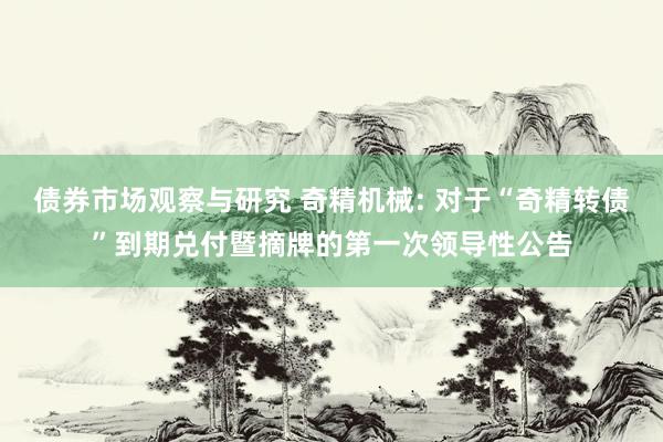 债券市场观察与研究 奇精机械: 对于“奇精转债”到期兑付暨摘牌的第一次领导性公告