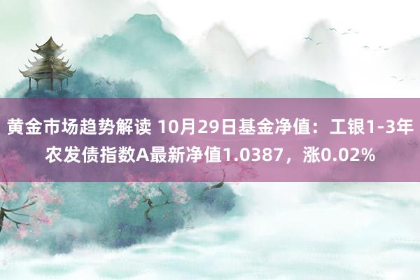 黄金市场趋势解读 10月29日基金净值：工银1-3年农发债指数A最新净值1.0387，涨0.02%