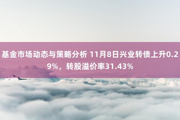 基金市场动态与策略分析 11月8日兴业转债上升0.29%，转股溢价率31.43%