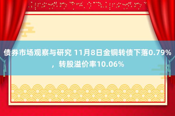 债券市场观察与研究 11月8日金铜转债下落0.79%，转股溢价率10.06%