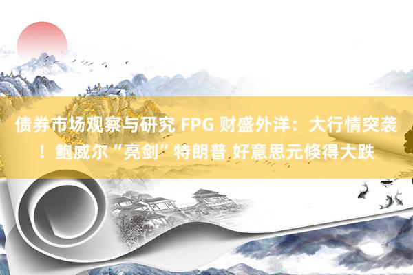 债券市场观察与研究 FPG 财盛外洋：大行情突袭！鲍威尔“亮剑”特朗普 好意思元倏得大跌