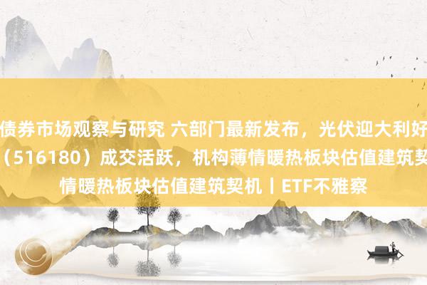 债券市场观察与研究 六部门最新发布，光伏迎大利好！光伏ETF吉祥（516180）成交活跃，机构薄情暖热板块估值建筑契机丨ETF不雅察