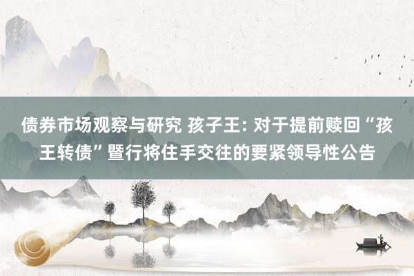 债券市场观察与研究 孩子王: 对于提前赎回“孩王转债”暨行将住手交往的要紧领导性公告