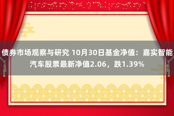 债券市场观察与研究 10月30日基金净值：嘉实智能汽车股票最新净值2.06，跌1.39%