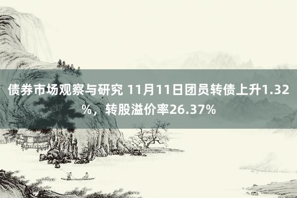 债券市场观察与研究 11月11日团员转债上升1.32%，转股溢价率26.37%