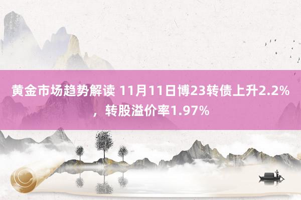 黄金市场趋势解读 11月11日博23转债上升2.2%，转股溢价率1.97%