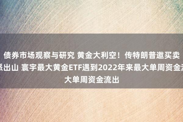 债券市场观察与研究 黄金大利空！传特朗普邀买卖鹰派出山 寰宇最大黄金ETF遇到2022年来最大单周资金流出