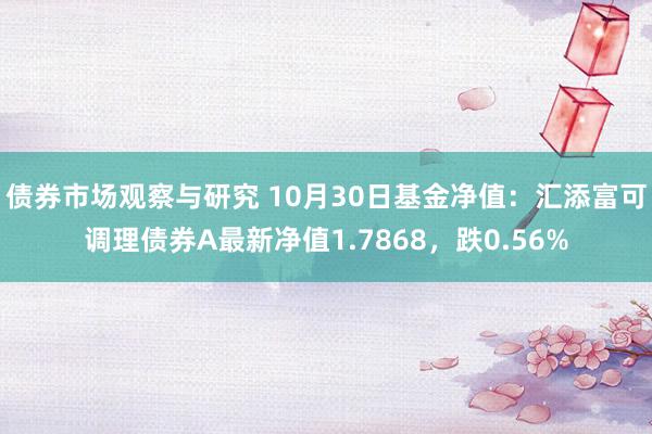 债券市场观察与研究 10月30日基金净值：汇添富可调理债券A最新净值1.7868，跌0.56%