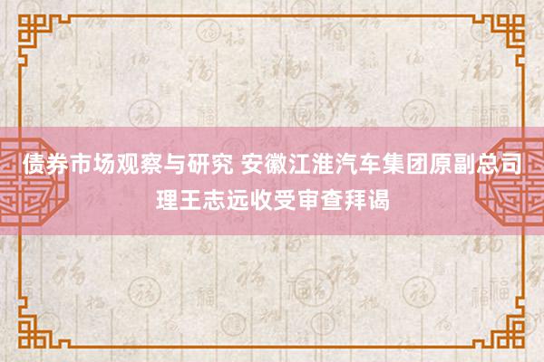 债券市场观察与研究 安徽江淮汽车集团原副总司理王志远收受审查拜谒