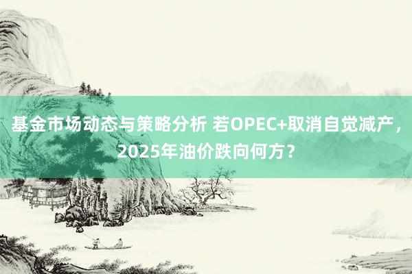 基金市场动态与策略分析 若OPEC+取消自觉减产，2025年油价跌向何方？