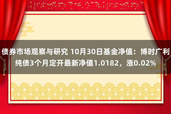 债券市场观察与研究 10月30日基金净值：博时广利纯债3个月定开最新净值1.0182，涨0.02%