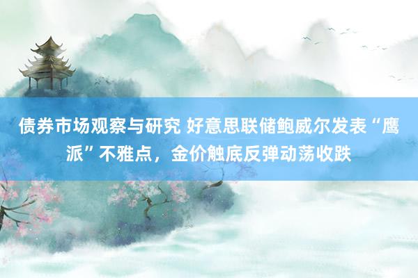 债券市场观察与研究 好意思联储鲍威尔发表“鹰派”不雅点，金价触底反弹动荡收跌