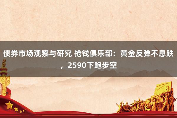 债券市场观察与研究 抢钱俱乐部：黄金反弹不息跌，2590下跑步空