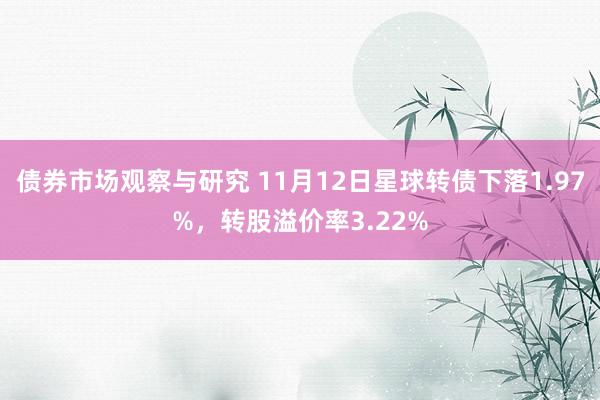 债券市场观察与研究 11月12日星球转债下落1.97%，转股溢价率3.22%