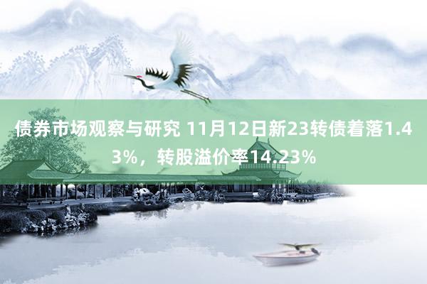 债券市场观察与研究 11月12日新23转债着落1.43%，转股溢价率14.23%