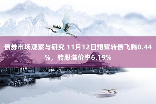 债券市场观察与研究 11月12日翔鹭转债飞腾0.44%，转股溢价率6.19%