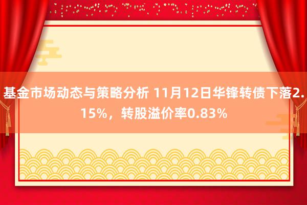 基金市场动态与策略分析 11月12日华锋转债下落2.15%，转股溢价率0.83%