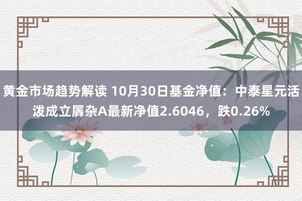 黄金市场趋势解读 10月30日基金净值：中泰星元活泼成立羼杂A最新净值2.6046，跌0.26%