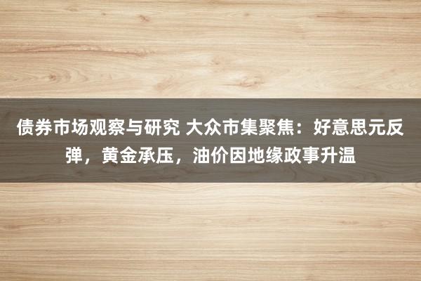 债券市场观察与研究 大众市集聚焦：好意思元反弹，黄金承压，油价因地缘政事升温