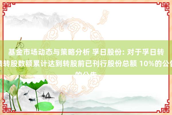 基金市场动态与策略分析 孚日股份: 对于孚日转债转股数额累计达到转股前已刊行股份总额 10%的公告