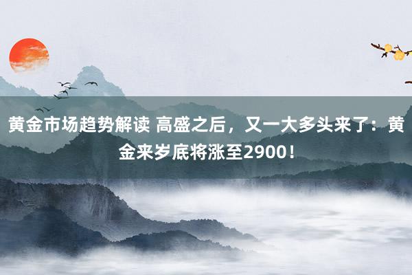 黄金市场趋势解读 高盛之后，又一大多头来了：黄金来岁底将涨至2900！