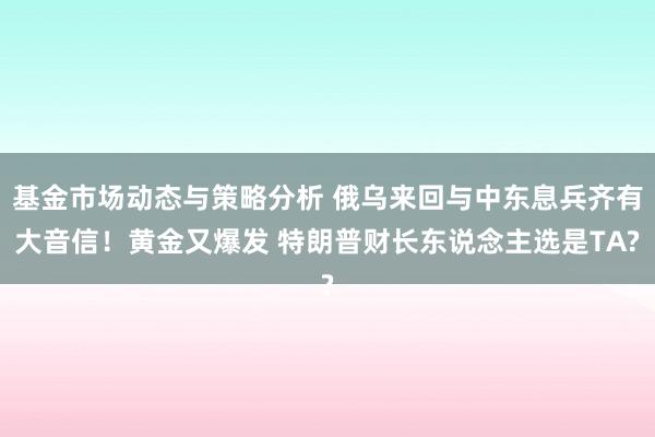 基金市场动态与策略分析 俄乌来回与中东息兵齐有大音信！黄金又爆发 特朗普财长东说念主选是TA?