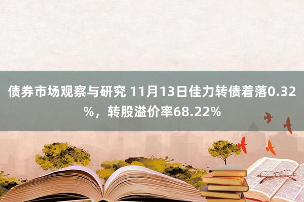 债券市场观察与研究 11月13日佳力转债着落0.32%，转股溢价率68.22%