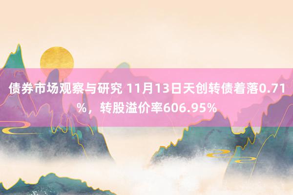 债券市场观察与研究 11月13日天创转债着落0.71%，转股溢价率606.95%