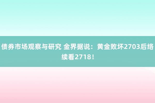 债券市场观察与研究 金界据说：黄金败坏2703后络续看2718！