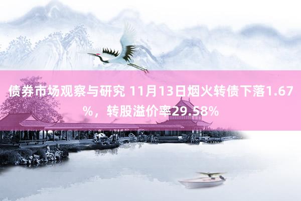 债券市场观察与研究 11月13日烟火转债下落1.67%，转股溢价率29.58%