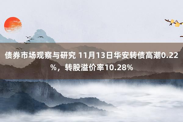 债券市场观察与研究 11月13日华安转债高潮0.22%，转股溢价率10.28%